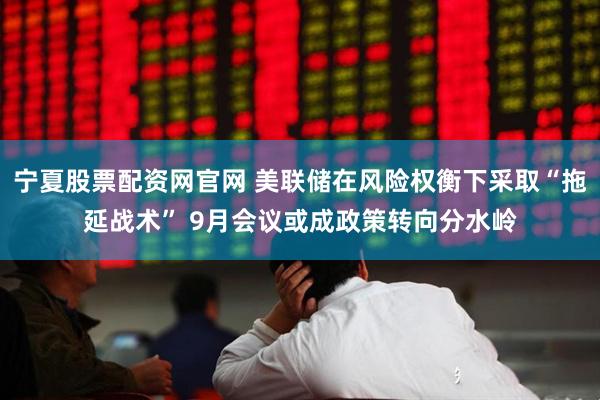 宁夏股票配资网官网 美联储在风险权衡下采取“拖延战术” 9月会议或成政策转向分水岭