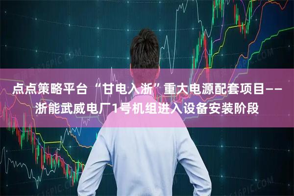 点点策略平台 “甘电入浙”重大电源配套项目——浙能武威电厂1号机组进入设备安装阶段