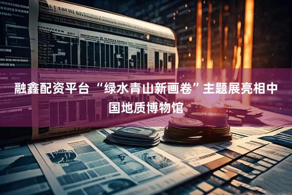 融鑫配资平台 “绿水青山新画卷”主题展亮相中国地质博物馆