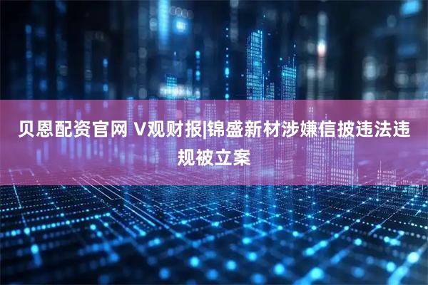 贝恩配资官网 V观财报|锦盛新材涉嫌信披违法违规被立案