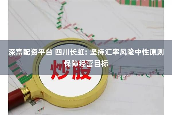 深富配资平台 四川长虹: 坚持汇率风险中性原则保障经营目标