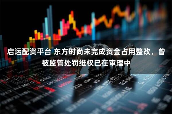 启运配资平台 东方时尚未完成资金占用整改，曾被监管处罚维权已在审理中