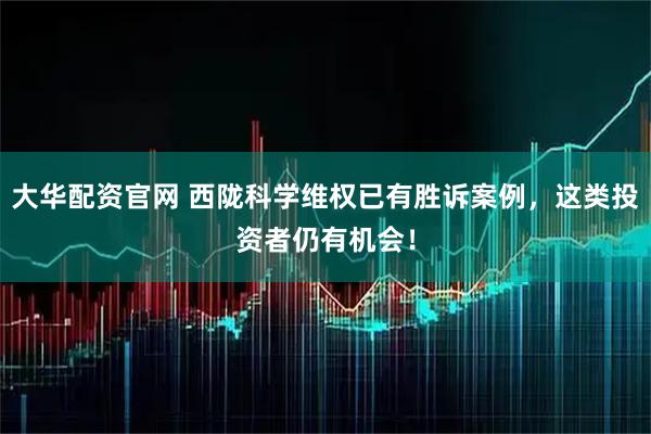 大华配资官网 西陇科学维权已有胜诉案例，这类投资者仍有机会！
