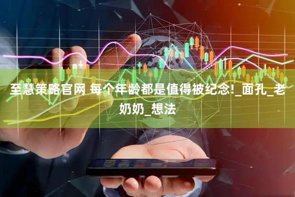 至慧策略官网 每个年龄都是值得被纪念!_面孔_老奶奶_想法