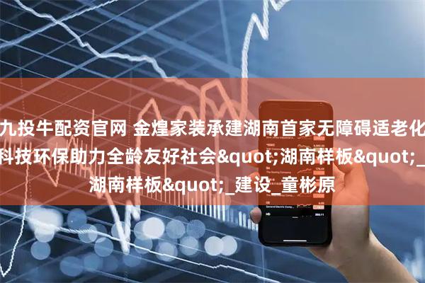 九投牛配资官网 金煌家装承建湖南首家无障碍适老化科普体验馆 科技环保助力全龄友好社会"湖南样板"_建设_童彬原