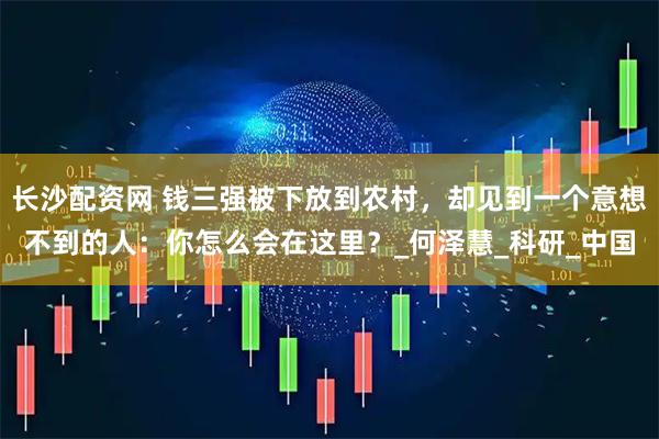 长沙配资网 钱三强被下放到农村，却见到一个意想不到的人：你怎么会在这里？_何泽慧_科研_中国