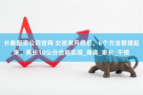 长春配资公司官网 女孩来月经后，6个方法管理起来，再长10公分也能实现_身高_家长_干预