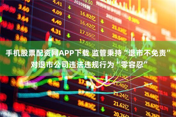 手机股票配资网APP下载 监管秉持“退市不免责” 对退市公司违法违规行为“零容忍”