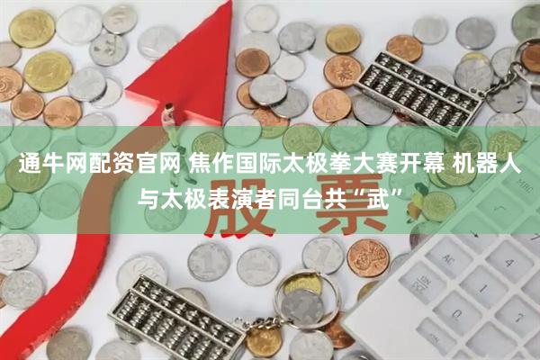 通牛网配资官网 焦作国际太极拳大赛开幕 机器人与太极表演者同台共“武”