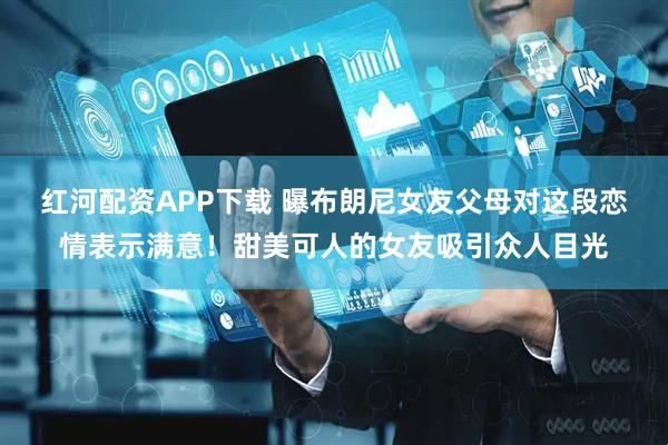 红河配资APP下载 曝布朗尼女友父母对这段恋情表示满意！甜美可人的女友吸引众人目光