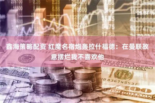 鑫海策略配资 红魔名宿炮轰拉什福德：在曼联故意摆烂我不喜欢他