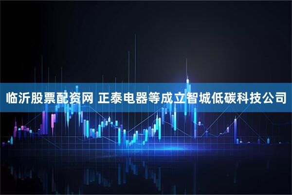 临沂股票配资网 正泰电器等成立智城低碳科技公司