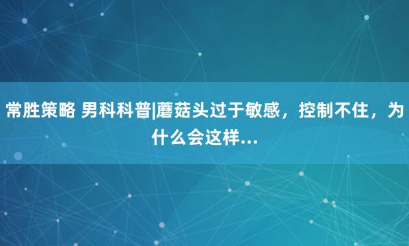 常胜策略 男科科普|蘑菇头过于敏感，控制不住，为什么会这样...