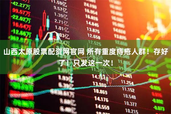 山西太原股票配资网官网 所有重度痔疮人群！存好了！只发这一次！