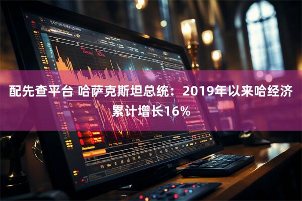 配先查平台 哈萨克斯坦总统：2019年以来哈经济累计增长16%