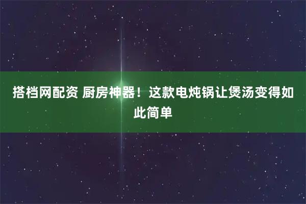 搭档网配资 厨房神器！这款电炖锅让煲汤变得如此简单