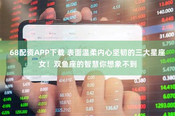 68配资APP下载 表面温柔内心坚韧的三大星座女！双鱼座的智慧你想象不到