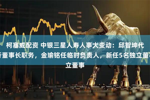 柯塞威配资 中银三星人寿人事大变动：邱智坤代行董事长职务，金瑜铭任临时负责人，新任5名独立董事