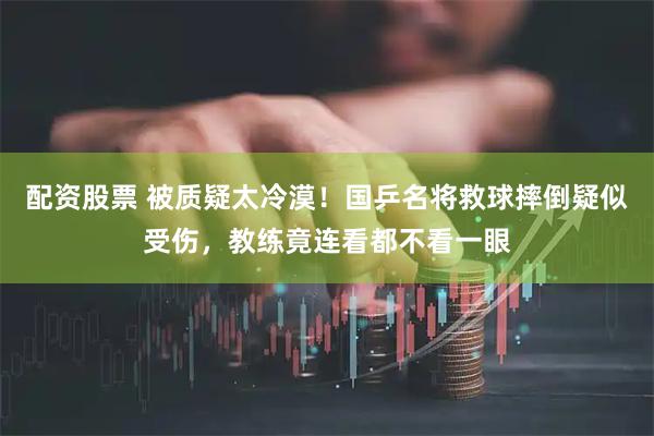 配资股票 被质疑太冷漠！国乒名将救球摔倒疑似受伤，教练竟连看都不看一眼