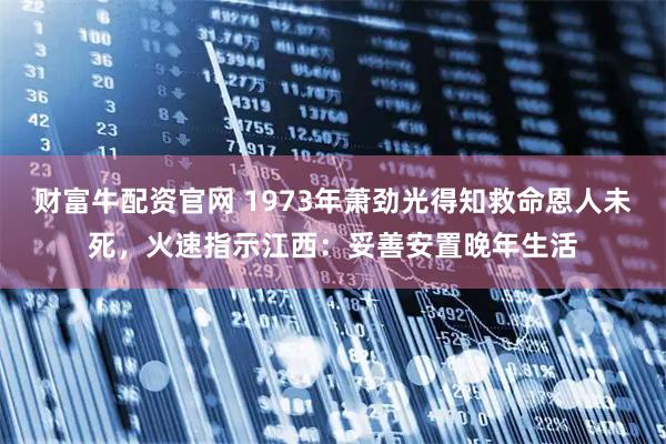 财富牛配资官网 1973年萧劲光得知救命恩人未死，火速指示江西：妥善安置晚年生活