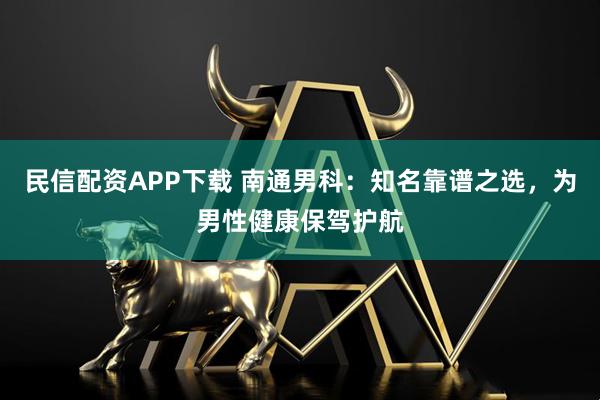 民信配资APP下载 南通男科：知名靠谱之选，为男性健康保驾护航