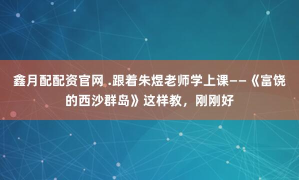 鑫月配配资官网 .跟着朱煜老师学上课——《富饶的西沙群岛》这样教，刚刚好
