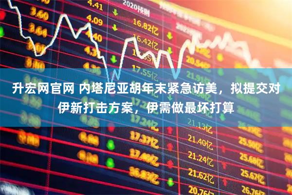 升宏网官网 内塔尼亚胡年末紧急访美，拟提交对伊新打击方案，伊需做最坏打算