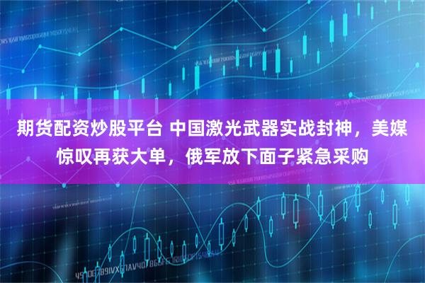 期货配资炒股平台 中国激光武器实战封神，美媒惊叹再获大单，俄军放下面子紧急采购