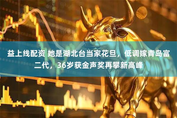益上线配资 她是湖北台当家花旦，低调嫁青岛富二代，36岁获金声奖再攀新高峰