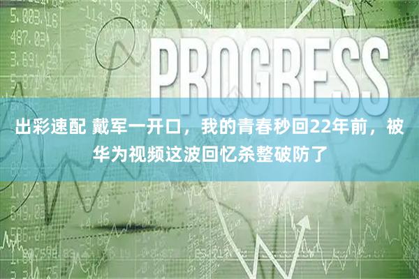出彩速配 戴军一开口，我的青春秒回22年前，被华为视频这波回忆杀整破防了