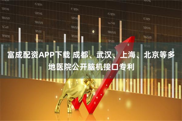 富成配资APP下载 成都、武汉、上海、北京等多地医院公开脑机接口专利