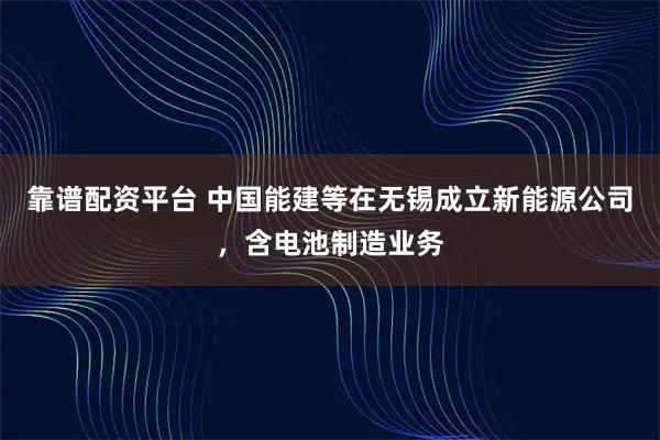 靠谱配资平台 中国能建等在无锡成立新能源公司，含电池制造业务