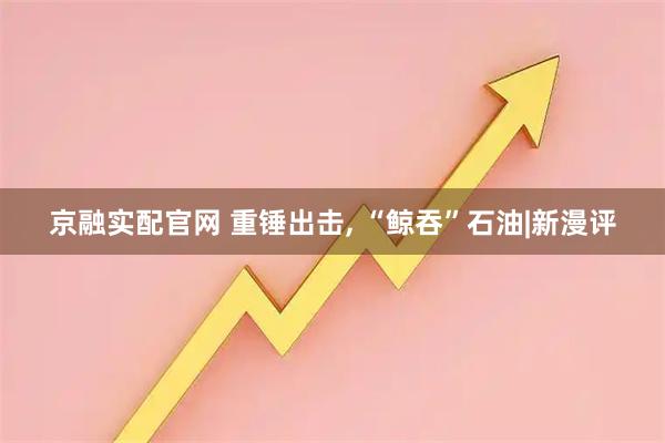 京融实配官网 重锤出击, “鲸吞”石油|新漫评