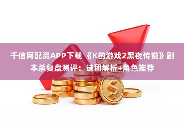 千信网配资APP下载 《K的游戏2黑夜传说》剧本杀复盘测评：谜团解析+角色推荐