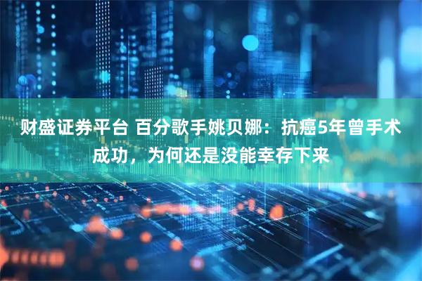 财盛证券平台 百分歌手姚贝娜：抗癌5年曾手术成功，为何还是没能幸存下来