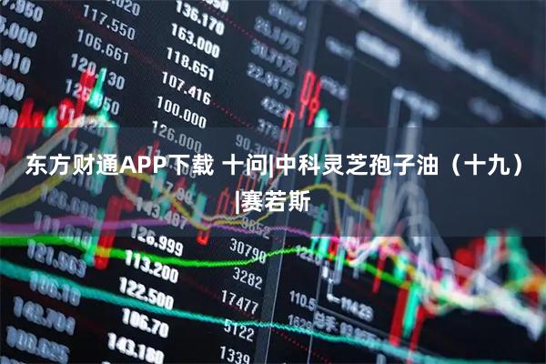 东方财通APP下载 十问|中科灵芝孢子油（十九）|赛若斯