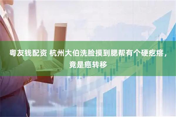 粤友钱配资 杭州大伯洗脸摸到腮帮有个硬疙瘩，竟是癌转移