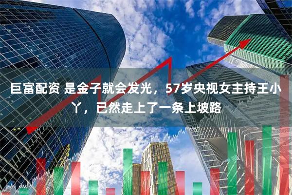 巨富配资 是金子就会发光，57岁央视女主持王小丫，已然走上了一条上坡路