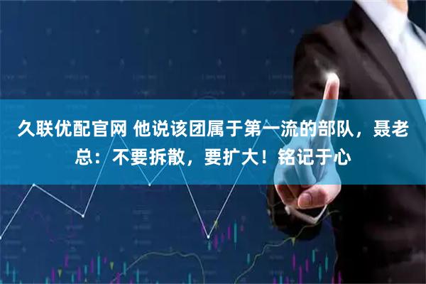 久联优配官网 他说该团属于第一流的部队，聂老总：不要拆散，要扩大！铭记于心