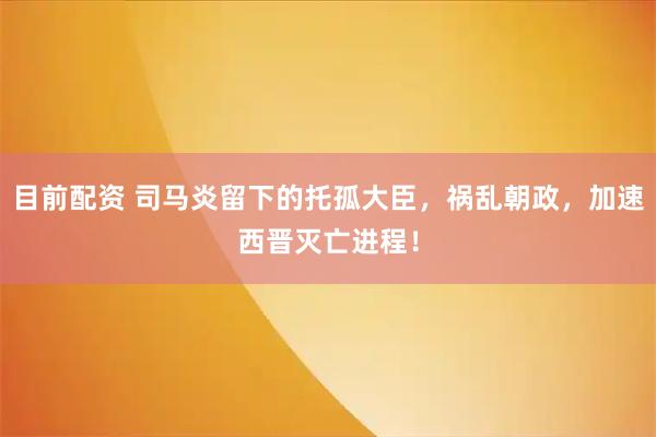目前配资 司马炎留下的托孤大臣，祸乱朝政，加速西晋灭亡进程！