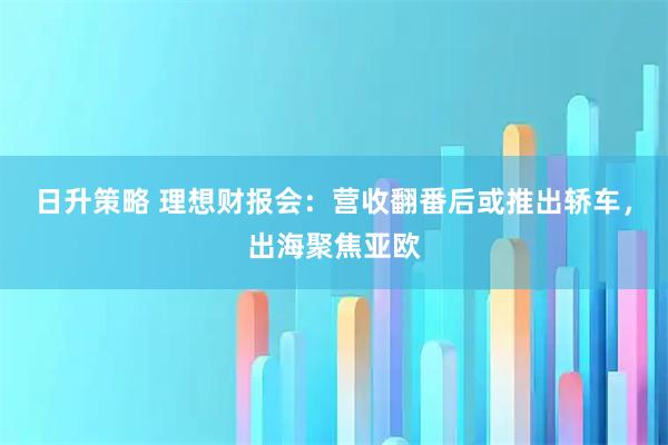 日升策略 理想财报会：营收翻番后或推出轿车，出海聚焦亚欧