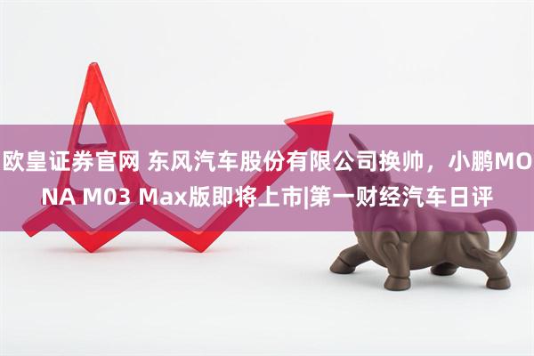 欧皇证券官网 东风汽车股份有限公司换帅，小鹏MONA M03 Max版即将上市|第一财经汽车日评