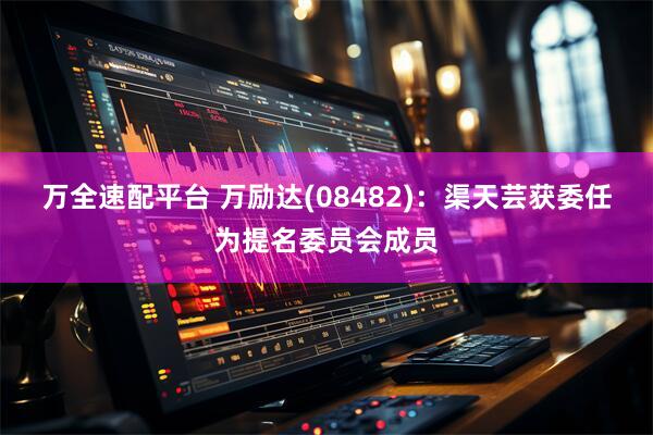 万全速配平台 万励达(08482)：渠天芸获委任为提名委员会成员