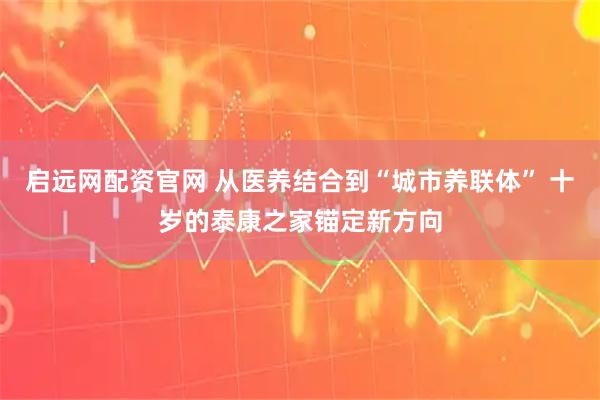 启远网配资官网 从医养结合到“城市养联体” 十岁的泰康之家锚定新方向