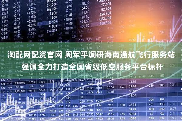 淘配网配资官网 周军平调研海南通航飞行服务站 强调全力打造全国省级低空服务平台标杆