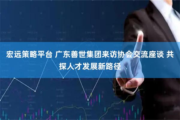 宏远策略平台 广东善世集团来访协会交流座谈 共探人才发展新路径