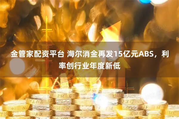 金管家配资平台 海尔消金再发15亿元ABS，利率创行业年度新低