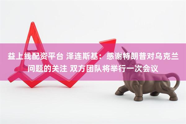 益上线配资平台 泽连斯基：感谢特朗普对乌克兰问题的关注 双方团队将举行一次会议