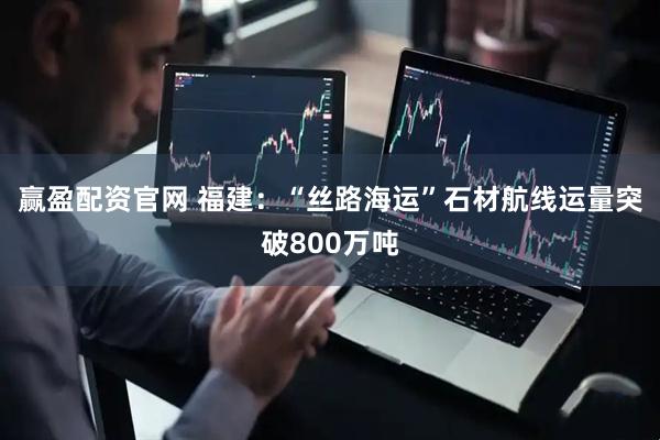 赢盈配资官网 福建：“丝路海运”石材航线运量突破800万吨