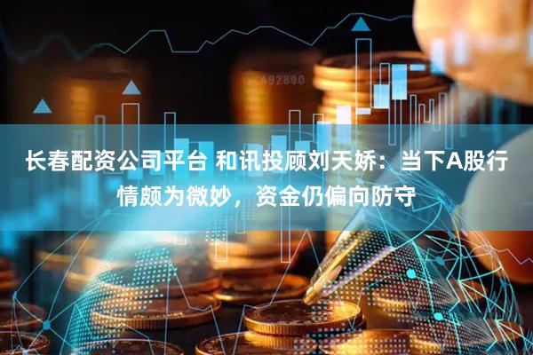 长春配资公司平台 和讯投顾刘天娇：当下A股行情颇为微妙，资金仍偏向防守